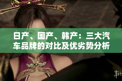 日產(chǎn)、國產(chǎn)、韓產(chǎn)：三大汽車品牌的對比及優(yōu)劣勢分析