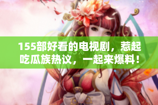 155部好看的電視劇，惹起吃瓜族熱議，一起來爆料！
