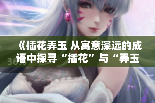 《插花弄玉 從寓意深遠(yuǎn)的成語(yǔ)中探尋“插花”與“弄玉”的獨(dú)特含義》