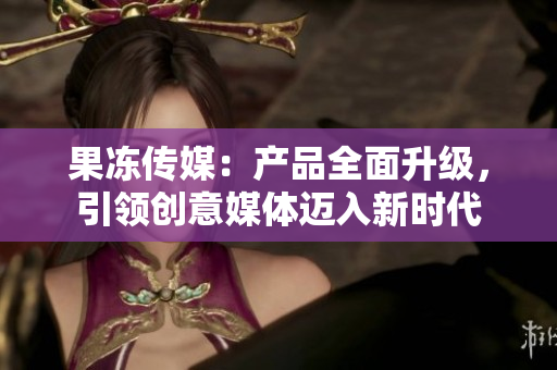 果凍傳媒：產(chǎn)品全面升級(jí)，引領(lǐng)創(chuàng)意媒體邁入新時(shí)代