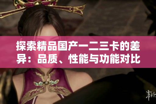 探索精品國(guó)產(chǎn)一二三卡的差異：品質(zhì)、性能與功能對(duì)比