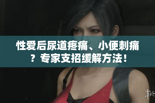 性愛后尿道疼痛、小便刺痛？專家支招緩解方法！