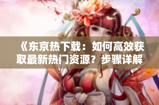 《東京熱下載：如何高效獲取最新熱門資源？步驟詳解與技巧分享！》