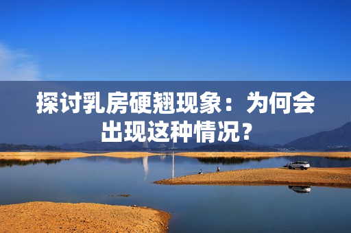 探討乳房硬翹現(xiàn)象：為何會(huì)出現(xiàn)這種情況？