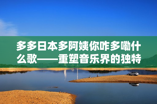 多多日本多阿姨你咋多嘞什么歌——重塑音樂界的獨特風格與文化交融