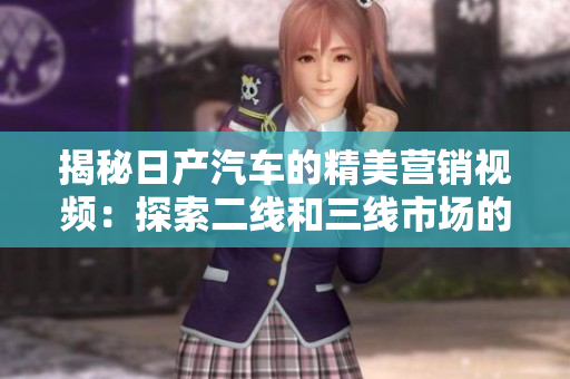 揭秘日產(chǎn)汽車的精美營銷視頻：探索二線和三線市場(chǎng)的秘密