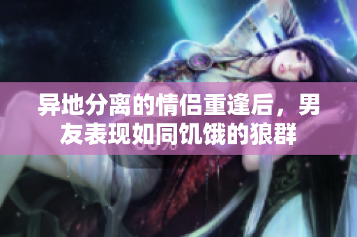 異地分離的情侶重逢后，男友表現(xiàn)如同饑餓的狼群