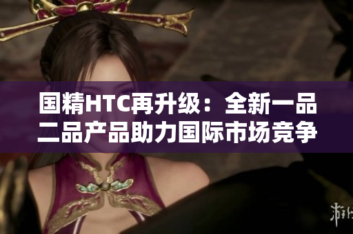 國精HTC再升級：全新一品二品產(chǎn)品助力國際市場競爭