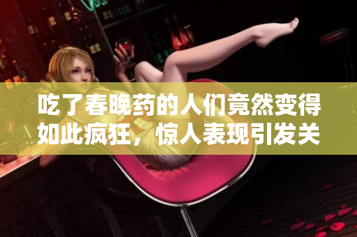吃了春晚藥的人們竟然變得如此瘋狂，驚人表現(xiàn)引發(fā)關(guān)注