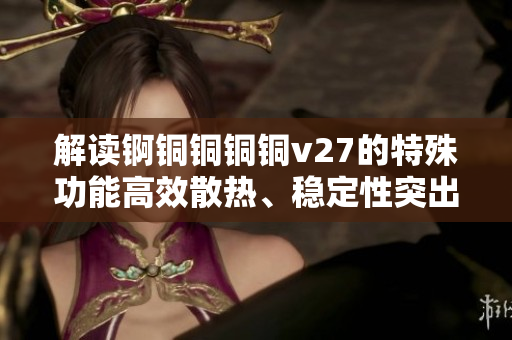 解讀錒銅銅銅銅v27的特殊功能高效散熱、穩(wěn)定性突出