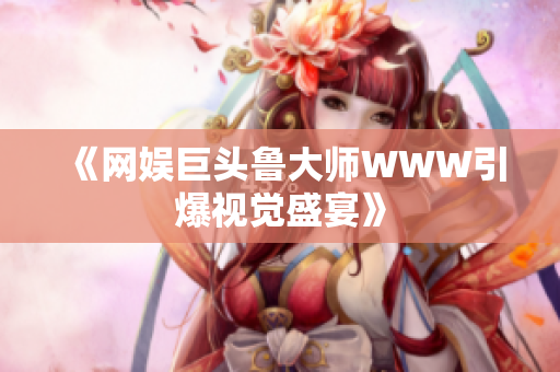 《網(wǎng)娛巨頭魯大師WWW引爆視覺盛宴》