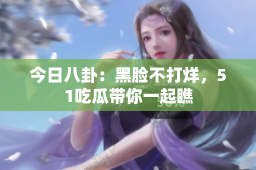 今日八卦：黑臉不打烊，51吃瓜帶你一起瞧