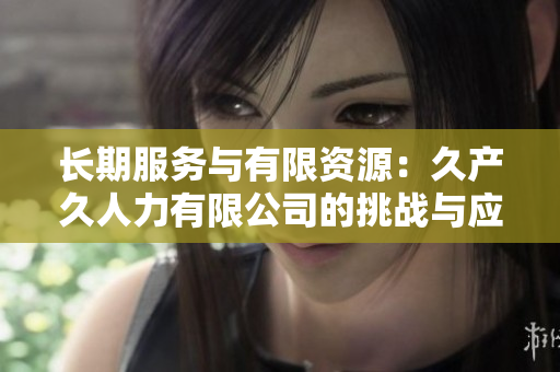 長期服務與有限資源：久產(chǎn)久人力有限公司的挑戰(zhàn)與應對