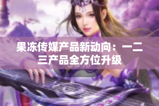 果凍傳媒產(chǎn)品新動向：一二三產(chǎn)品全方位升級