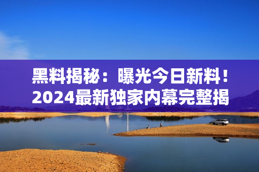 黑料揭秘：曝光今日新料！2024最新獨家內幕完整揭露
