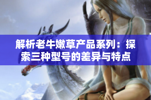 解析老牛嫩草產(chǎn)品系列：探索三種型號的差異與特點