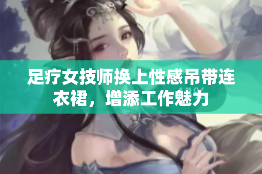 足療女技師換上性感吊帶連衣裙，增添工作魅力