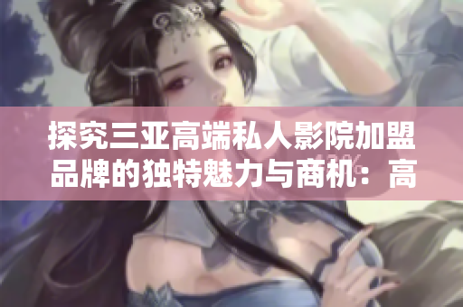 探究三亞高端私人影院加盟品牌的獨特魅力與商機：高清觀影體驗再升級