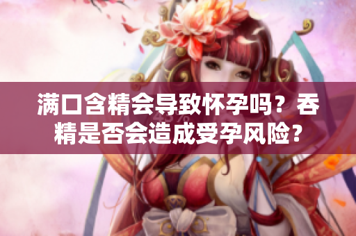 滿口含精會導(dǎo)致懷孕嗎？吞精是否會造成受孕風(fēng)險？