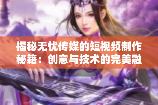 揭秘?zé)o憂傳媒的短視頻制作秘籍：創(chuàng)意與技術(shù)的完美融合！