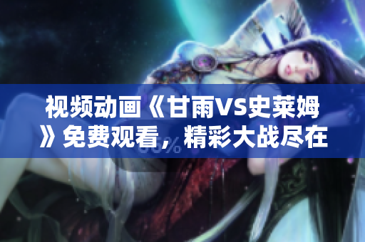 視頻動(dòng)畫《甘雨VS史萊姆》免費(fèi)觀看，精彩大戰(zhàn)盡在其中