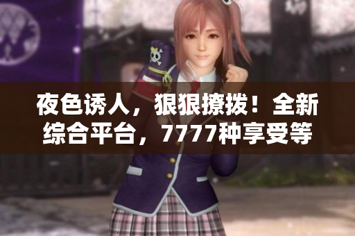 夜色誘人，狠狠撩撥！全新綜合平臺(tái)，7777種享受等你來體驗(yàn)！