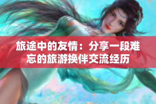 旅途中的友情：分享一段難忘的旅游換伴交流經(jīng)歷