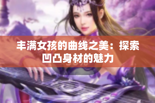 豐滿女孩的曲線之美：探索凹凸身材的魅力