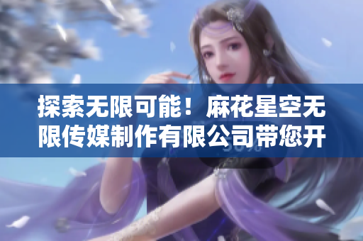 探索無限可能！麻花星空無限傳媒制作有限公司帶您開啟創(chuàng)意之旅