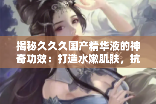 揭秘久久久國(guó)產(chǎn)精華液的神奇功效：打造水嫩肌膚，抗衰老效果倍增，重塑肌膚光彩煥發(fā)