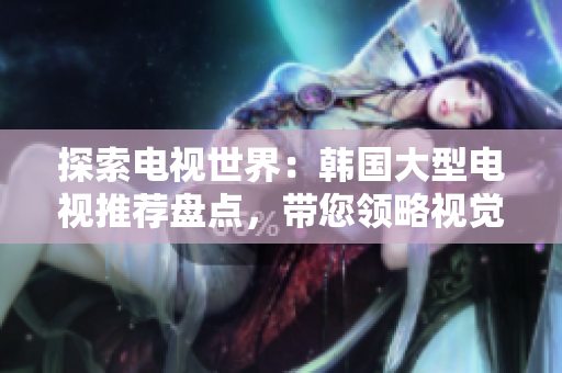 探索電視世界：韓國大型電視推薦盤點，帶您領(lǐng)略視覺盛宴