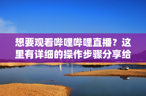 想要觀看嗶哩嗶哩直播？這里有詳細的操作步驟分享給你