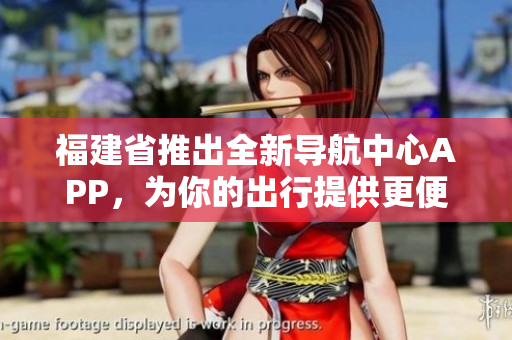 福建省推出全新導(dǎo)航中心APP，為你的出行提供更便捷的導(dǎo)航服務(wù)