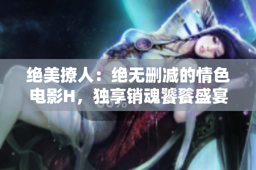絕美撩人：絕無(wú)刪減的情色電影H，獨(dú)享銷魂饕餮盛宴！