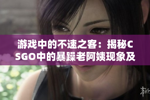 游戲中的不速之客：揭秘CSGO中的暴躁老阿姨現(xiàn)象及其影響