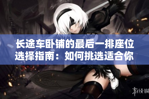 長(zhǎng)途車臥鋪的最后一排座位選擇指南：如何挑選適合你的位置？