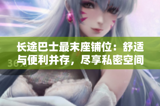 長(zhǎng)途巴士最末座鋪位：舒適與便利并存，盡享私密空間