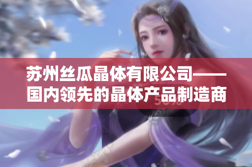 蘇州絲瓜晶體有限公司——國內(nèi)領(lǐng)先的晶體產(chǎn)品制造商