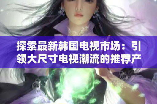 探索最新韓國(guó)電視市場(chǎng)：引領(lǐng)大尺寸電視潮流的推薦產(chǎn)品