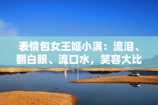 表情包女王姬小滿：流淚、翻白眼、流口水，笑容大比拼！