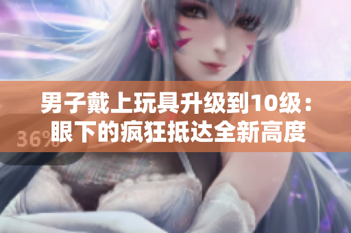 男子戴上玩具升級到10級： 眼下的瘋狂抵達全新高度！