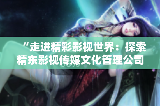 “走進精彩影視世界：探索精東影視傳媒文化管理公司的文化與管理實踐”
