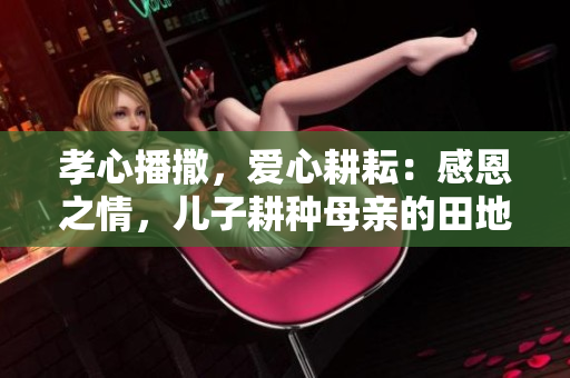 孝心播撒，愛(ài)心耕耘：感恩之情，兒子耕種母親的田地