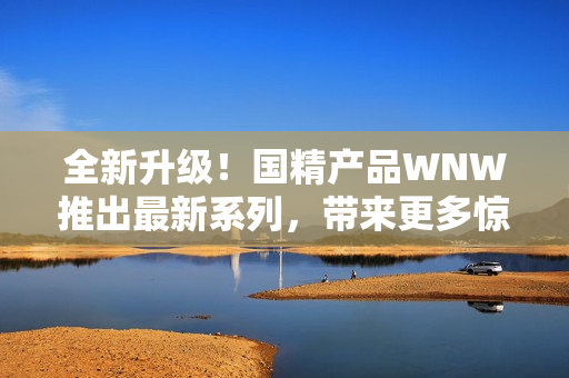全新升級！國精產(chǎn)品WNW推出最新系列，帶來更多驚喜與創(chuàng)新！