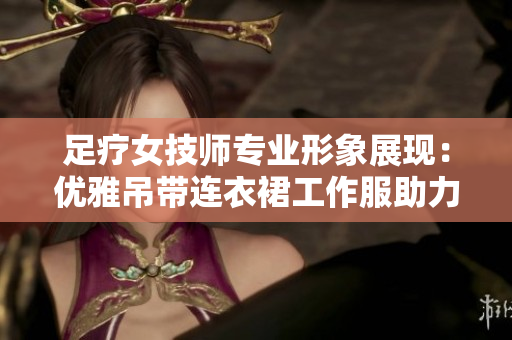 足療女技師專業(yè)形象展現(xiàn)：優(yōu)雅吊帶連衣裙工作服助力舒適體驗(yàn)