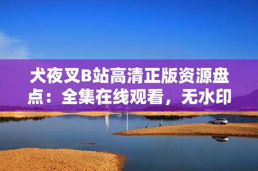 犬夜叉B站高清正版資源盤點：全集在線觀看，無水印高清畫質(zhì)，精彩劇情全收錄