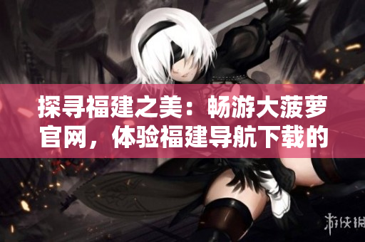 探尋福建之美：暢游大菠蘿官網(wǎng)，體驗(yàn)福建導(dǎo)航下載的精彩之旅