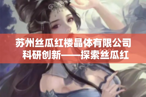 蘇州絲瓜紅樓晶體有限公司  科研創(chuàng)新——探索絲瓜紅樓晶體的魅力