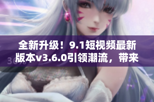 全新升級(jí)！9.1短視頻最新版本v3.6.0引領(lǐng)潮流，帶來全新體驗(yàn)！