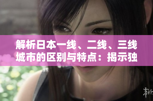 解析日本一線、二線、三線城市的區(qū)別與特點(diǎn)：揭示獨(dú)特魅力及生活方式